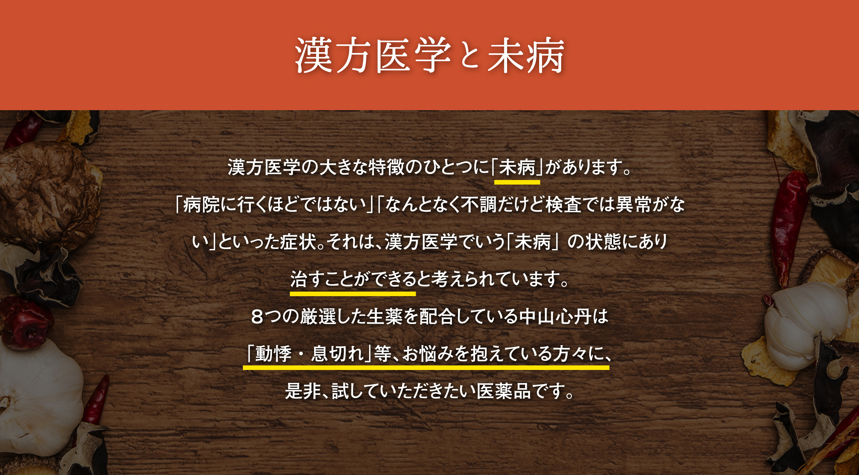 漢方医学と未病｜漢方医学の大きな特徴のひとつに「未病」があります。「病院に行くほどではない」「なんとなく不調だけど検査では異常がない」といった症状。それは、漢方医学でいう「未病」の状態にあり治すことができると考えれれています。８つの厳選した生薬を配合した中山心丹は「なんとなく体調が悪い」「やる気が出ない」「動悸・息切れ」等、お悩みを抱えている方々に、是非、試していただきたい医薬品です。