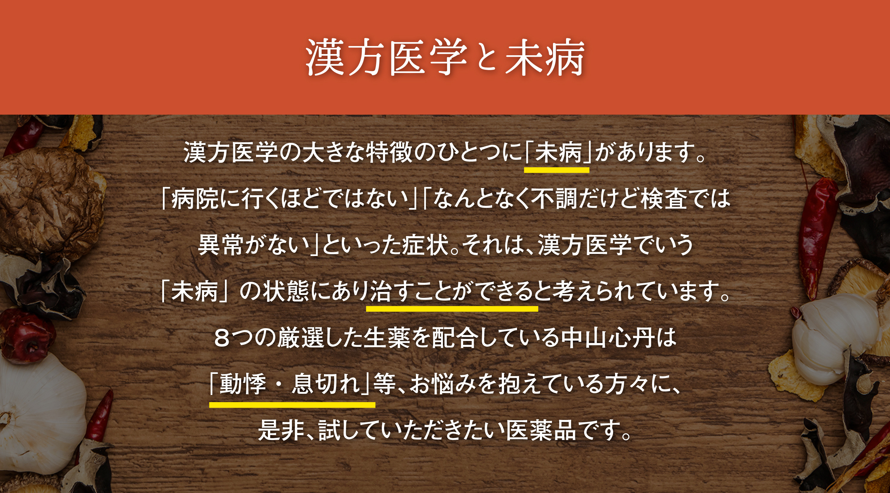 漢方医学と未病｜漢方医学の大きな特徴のひとつに「未病」があります。「病院に行くほどではない」「なんとなく不調だけど検査では異常がない」といった症状。それは、漢方医学でいう「未病」の状態にあり治すことができると考えれれています。８つの厳選した生薬を配合した中山心丹は「なんとなく体調が悪い」「やる気が出ない」「動悸・息切れ」等、お悩みを抱えている方々に、是非、試していただきたい医薬品です。